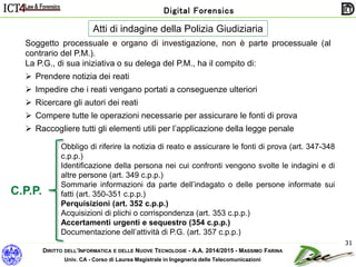 DIRITTO DELL’INFORMATICA E DELLE NUOVE TECNOLOGIE - A.A. 2014/2015 - MASSIMO FARINA
Univ. CA - Corso di Laurea Magistrale in Ingegneria delle Telecomunicazioni
Digital Forensics
31
Atti di indagine della Polizia Giudiziaria
Soggetto processuale e organo di investigazione, non è parte processuale (al
contrario del P.M.).
La P.G., di sua iniziativa o su delega del P.M., ha il compito di:
 Prendere notizia dei reati
 Impedire che i reati vengano portati a conseguenze ulteriori
 Ricercare gli autori dei reati
 Compere tutte le operazioni necessarie per assicurare le fonti di prova
 Raccogliere tutti gli elementi utili per l’applicazione della legge penale
Obbligo di riferire la notizia di reato e assicurare le fonti di prova (art. 347-348
c.p.p.)
Identificazione della persona nei cui confronti vengono svolte le indagini e di
altre persone (art. 349 c.p.p.)
Sommarie informazioni da parte dell’indagato o delle persone informate sui
fatti (art. 350-351 c.p.p.)
Perquisizioni (art. 352 c.p.p.)
Acquisizioni di plichi o corrispondenza (art. 353 c.p.p.)
Accertamenti urgenti e sequestro (354 c.p.p.)
Documentazione dell’attività di P.G. (art. 357 c.p.p.)
C.P.P.
 