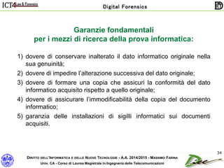 DIRITTO DELL’INFORMATICA E DELLE NUOVE TECNOLOGIE - A.A. 2014/2015 - MASSIMO FARINA
Univ. CA - Corso di Laurea Magistrale in Ingegneria delle Telecomunicazioni
Digital Forensics
34
Garanzie fondamentali
per i mezzi di ricerca della prova informatica:
1) dovere di conservare inalterato il dato informatico originale nella
sua genuinità;
2) dovere di impedire l’alterazione successiva del dato originale;
3) dovere di formare una copia che assicuri la conformità del dato
informatico acquisito rispetto a quello originale;
4) dovere di assicurare l’immodificabilità della copia del documento
informatico;
5) garanzia delle installazioni di sigilli informatici sui documenti
acquisiti.
 