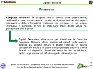 DIRITTO DELL’INFORMATICA E DELLE NUOVE TECNOLOGIE - A.A. 2014/2015 - MASSIMO FARINA
Univ. CA - Corso di Laurea Magistrale in Ingegneria delle Telecomunicazioni
Digital Forensics
35
Computer Forensics: la disciplina che si occupa della preservazione,
dell’identificazione, conservazione, analisi e documentazione dei reperti
informatici e delle informazioni contenute nei computer, o nei sistemi
informativi in generale, al fine di presentare prove digitali valide nei
procedimenti civili e penali
Digital Forensics: altro nome per identificare la Computer
Forensics. Secondo alcuni studiosi ed esperti della materia,
sarebbe più corretto parlare di Digital Forensics in quanto
concetto più ampio e in grado di ricomprendere anche le attività
forensi sui dispositivi diversi dai computer (es. smartphone,
tablet), oggi sempre più diffusi e oggetto di investigazioni
Premessa
 