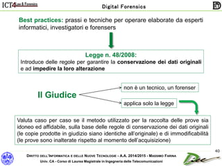 DIRITTO DELL’INFORMATICA E DELLE NUOVE TECNOLOGIE - A.A. 2014/2015 - MASSIMO FARINA
Univ. CA - Corso di Laurea Magistrale in Ingegneria delle Telecomunicazioni
Digital Forensics
40
Legge n. 48/2008:
Introduce delle regole per garantire la conservazione dei dati originali
e ad impedire la loro alterazione
Best practices: prassi e tecniche per operare elaborate da esperti
informatici, investigatori e forensers
Valuta caso per caso se il metodo utilizzato per la raccolta delle prove sia
idoneo ed affidabile, sulla base delle regole di conservazione dei dati originali
(le copie prodotte in giudizio siano identiche all’originale) e di immodificabilità
(le prove sono inalterate rispetto al momento dell’acquisizione)
Il Giudice
non è un tecnico, un forenser
applica solo la legge
 