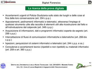 DIRITTO DELL’INFORMATICA E DELLE NUOVE TECNOLOGIE - A.A. 2014/2015 - MASSIMO FARINA
Univ. CA - Corso di Laurea Magistrale in Ingegneria delle Telecomunicazioni
Digital Forensics
42
La ricerca della prova digitale
 Accertamenti urgenti di Polizia Giudiziaria sullo stato dei luoghi e delle cose al
fine della loro conservazione (art. 354 c.p.p.)
 Appostamenti, pedinamenti informatici e telematici, attraverso l’impiego di
qualsiasi strumento utile alla raccolta di elementi utili alla ricostruzione del fatto e
all’individuazione del colpevole (art. 348 c.p.p.)
 Acquisizione di informazioni, dati e programmi informatici coperte da segreto (art.
256 c.p.p.)
 Intercettazione di flussi di comunicazioni informatiche e telematiche (art. 266-bis
c.p.p.)
 Ispezioni, perquisizioni di sistemi informatici e telematici (art. 244 c.p.p. e ss.)
 Consulenze e accertamenti tecnici (ripetibili e non ripetibili) su materiali informatici
(art. 259 e art. 360 c.p.p.)
 