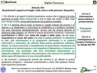 DIRITTO DELL’INFORMATICA E DELLE NUOVE TECNOLOGIE - A.A. 2014/2015 - MASSIMO FARINA
Univ. CA - Corso di Laurea Magistrale in Ingegneria delle Telecomunicazioni
Digital Forensics
43
Articolo 354
Accertamenti urgenti sui luoghi, sulle cose e sulle persone. Sequestro
1. Gli ufficiali e gli agenti di polizia giudiziaria curano che e tracce e le cose
pertinenti al reato siano conservate e che lo stato dei luoghi e delle cose
non venga mutato prima dell'intervento del pubblico ministero.
2. Se vi è pericolo che le cose, le tracce e i luoghi indicati nel comma 1 si
alterino o si disperdano o comunque si modifichino e il pubblico ministero
non può intervenire tempestivamente, ovvero non ha ancora assunto la
direzione delle indagini, gli ufficiali di polizia giudiziaria compiono i necessari
accertamenti e rilievi sullo stato dei luoghi e delle cose. Se del caso,
sequestrano il corpo del reato e le cose a questo pertinenti. In relazione
ai dati, alle informazioni e ai programmi informatici o ai sistemi
informatici o telematici, gli ufficiali della polizia giudiziaria adottano,
altresì, le misure tecniche o impartiscono le prescrizioni necessarie ad
assicurarne la conservazione e ad impedirne l'alterazione e l'accesso e
provvedono, ove possibile, alla loro immediata duplicazione su
adeguati supporti, mediante una procedura che assicuri la conformità
della copia all'originale e la sua immodificabilità.
3. Se ricorrono i presupposti previsti dal comma 2, gli ufficiali di polizia
giudiziaria compiono i necessari accertamenti e rilievi alle persone diversi
dalla ispezione personale.
Attività di
informazione,
assicurazione e
preservazione
Attività di
investigazione di
propria iniziativa o
su delega del PM
Presupposti
(urgenza)
 