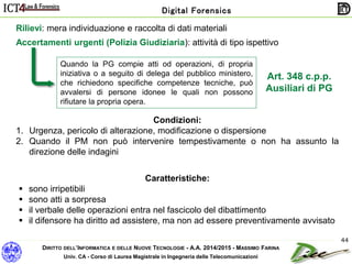 DIRITTO DELL’INFORMATICA E DELLE NUOVE TECNOLOGIE - A.A. 2014/2015 - MASSIMO FARINA
Univ. CA - Corso di Laurea Magistrale in Ingegneria delle Telecomunicazioni
Digital Forensics
44
Rilievi: mera individuazione e raccolta di dati materiali
Quando la PG compie atti od operazioni, di propria
iniziativa o a seguito di delega del pubblico ministero,
che richiedono specifiche competenze tecniche, può
avvalersi di persone idonee le quali non possono
rifiutare la propria opera.
Art. 348 c.p.p.
Ausiliari di PG
Accertamenti urgenti (Polizia Giudiziaria): attività di tipo ispettivo
Condizioni:
1. Urgenza, pericolo di alterazione, modificazione o dispersione
2. Quando il PM non può intervenire tempestivamente o non ha assunto la
direzione delle indagini
Caratteristiche:
 sono irripetibili
 sono atti a sorpresa
 il verbale delle operazioni entra nel fascicolo del dibattimento
 il difensore ha diritto ad assistere, ma non ad essere preventivamente avvisato
 
