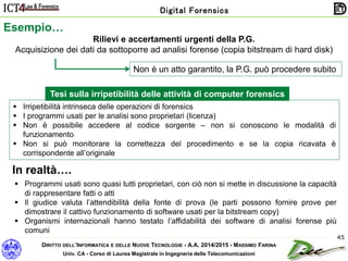DIRITTO DELL’INFORMATICA E DELLE NUOVE TECNOLOGIE - A.A. 2014/2015 - MASSIMO FARINA
Univ. CA - Corso di Laurea Magistrale in Ingegneria delle Telecomunicazioni
Digital Forensics
45
Esempio…
Rilievi e accertamenti urgenti della P.G.
Acquisizione dei dati da sottoporre ad analisi forense (copia bitstream di hard disk)
Non è un atto garantito, la P.G. può procedere subito
 Irripetibilità intrinseca delle operazioni di forensics
 I programmi usati per le analisi sono proprietari (licenza)
 Non è possibile accedere al codice sorgente – non si conoscono le modalità di
funzionamento
 Non si può monitorare la correttezza del procedimento e se la copia ricavata è
corrispondente all’originale
 Programmi usati sono quasi tutti proprietari, con ciò non si mette in discussione la capacità
di rappresentare fatti o atti
 Il giudice valuta l’attendibilità della fonte di prova (le parti possono fornire prove per
dimostrare il cattivo funzionamento di software usati per la bitstream copy)
 Organismi internazionali hanno testato l’affidabilità dei software di analisi forense più
comuni
Tesi sulla irripetibilità delle attività di computer forensics
In realtà….
 