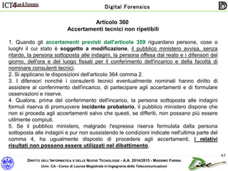 DIRITTO DELL’INFORMATICA E DELLE NUOVE TECNOLOGIE - A.A. 2014/2015 - MASSIMO FARINA
Univ. CA - Corso di Laurea Magistrale in Ingegneria delle Telecomunicazioni
Digital Forensics
47
Articolo 360
Accertamenti tecnici non ripetibili
1. Quando gli accertamenti previsti dall'articolo 359 riguardano persone, cose o
luoghi il cui stato è soggetto a modificazione, il pubblico ministero avvisa, senza
ritardo, la persona sottoposta alle indagini, la persona offesa dal reato e i difensori del
giorno, dell'ora e del luogo fissati per il conferimento dell'incarico e della facoltà di
nominare consulenti tecnici.
2. Si applicano le disposizioni dell'articolo 364 comma 2.
3. I difensori nonché i consulenti tecnici eventualmente nominati hanno diritto di
assistere al conferimento dell'incarico, di partecipare agli accertamenti e di formulare
osservazioni e riserve.
4. Qualora, prima del conferimento dell'incarico, la persona sottoposta alle indagini
formuli riserva di promuovere incidente probatorio, il pubblico ministero dispone che
non si proceda agli accertamenti salvo che questi, se differiti, non possano più essere
utilmente compiuti.
5. Se il pubblico ministero, malgrado l'espressa riserva formulata dalla persona
sottoposta alle indagini e pur non sussistendo le condizioni indicate nell'ultima parte del
comma 4, ha ugualmente disposto di procedere agli accertamenti, i relativi
risultati non possono essere utilizzati nel dibattimento.
 