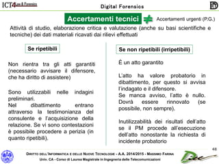 DIRITTO DELL’INFORMATICA E DELLE NUOVE TECNOLOGIE - A.A. 2014/2015 - MASSIMO FARINA
Univ. CA - Corso di Laurea Magistrale in Ingegneria delle Telecomunicazioni
Digital Forensics
48
Accertamenti urgenti (P.G.)Accertamenti tecnici
Se ripetibili Se non ripetibili (irripetibili)
Non rientra tra gli atti garantiti
(necessario avvisare il difensore,
che ha diritto di assistere)
È un atto garantito
L’atto ha valore probatorio in
dibattimento, per questo si avvisa
l’indagato e il difensore.
Se manca avviso, l’atto è nullo.
Dovrà essere rinnovato (se
possibile, non sempre).
Inutilizzabilità dei risultati dell’atto
se il PM procede all’esecuzione
dell’atto nonostante la richiesta di
incidente probatorio
Sono utilizzabili nelle indagini
preliminari.
Nel dibattimento entrano
attraverso la testimonianza del
consulente e l’acquisizione della
relazione. Se vi sono contestazioni
è possibile procedere a perizia (in
quanto ripetibili).
Attività di studio, elaborazione critica e valutazione (anche su basi scientifiche e
tecniche) dei dati materiali ricavati dai rilievi effettuati
 