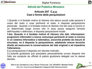 DIRITTO DELL’INFORMATICA E DELLE NUOVE TECNOLOGIE - A.A. 2014/2015 - MASSIMO FARINA
Univ. CA - Corso di Laurea Magistrale in Ingegneria delle Telecomunicazioni
Digital Forensics
51
Articolo 247 C.p.p.
Casi e forme delle perquisizioni
1.Quando vi è fondato motivo di ritenere che taluno occulti sulla persona il
corpo del reato o cose pertinenti al reato, è disposta perquisizione
personale . Quando vi è fondato motivo di ritenere che tali cose si trovino in
un determinato luogo ovvero che in esso possa eseguirsi l'arresto
dell'imputato o dell'evaso, è disposta perquisizione locale .
1-bis. Quando vi è fondato motivo di ritenere che dati, informazioni,
programmi informatici o tracce comunque pertinenti al reato si trovino
in un sistema informatico o telematico, ancorché protetto da misure di
sicurezza, ne è disposta la perquisizione, adottando misure tecniche
dirette ad assicurare la conservazione dei dati originali e ad impedirne
l'alterazione.
2.La perquisizione è disposta con decreto motivato.
3.L'autorità giudiziaria può procedere personalmente ovvero disporre che
l'atto sia compiuto da ufficiali di polizia giudiziaria delegati con lo stesso
decreto.
Attività del Pubblico Ministero
 
