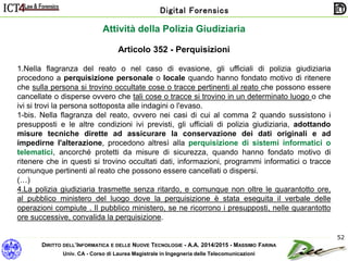 DIRITTO DELL’INFORMATICA E DELLE NUOVE TECNOLOGIE - A.A. 2014/2015 - MASSIMO FARINA
Univ. CA - Corso di Laurea Magistrale in Ingegneria delle Telecomunicazioni
Digital Forensics
52
Articolo 352 - Perquisizioni
1.Nella flagranza del reato o nel caso di evasione, gli ufficiali di polizia giudiziaria
procedono a perquisizione personale o locale quando hanno fondato motivo di ritenere
che sulla persona si trovino occultate cose o tracce pertinenti al reato che possono essere
cancellate o disperse ovvero che tali cose o tracce si trovino in un determinato luogo o che
ivi si trovi la persona sottoposta alle indagini o l'evaso.
1-bis. Nella flagranza del reato, ovvero nei casi di cui al comma 2 quando sussistono i
presupposti e le altre condizioni ivi previsti, gli ufficiali di polizia giudiziaria, adottando
misure tecniche dirette ad assicurare la conservazione dei dati originali e ad
impedirne l'alterazione, procedono altresì alla perquisizione di sistemi informatici o
telematici, ancorché protetti da misure di sicurezza, quando hanno fondato motivo di
ritenere che in questi si trovino occultati dati, informazioni, programmi informatici o tracce
comunque pertinenti al reato che possono essere cancellati o dispersi.
(…)
4.La polizia giudiziaria trasmette senza ritardo, e comunque non oltre le quarantotto ore,
al pubblico ministero del luogo dove la perquisizione è stata eseguita il verbale delle
operazioni compiute . Il pubblico ministero, se ne ricorrono i presupposti, nelle quarantotto
ore successive, convalida la perquisizione.
Attività della Polizia Giudiziaria
 