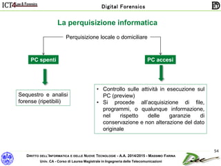 DIRITTO DELL’INFORMATICA E DELLE NUOVE TECNOLOGIE - A.A. 2014/2015 - MASSIMO FARINA
Univ. CA - Corso di Laurea Magistrale in Ingegneria delle Telecomunicazioni
Digital Forensics
54
La perquisizione informatica
Perquisizione locale o domiciliare
PC spenti
Sequestro e analisi
forense (ripetibili)
PC accesi
• Controllo sulle attività in esecuzione sul
PC (preview)
• Si procede all’acquisizione di file,
programmi, o qualunque informazione,
nel rispetto delle garanzie di
conservazione e non alterazione del dato
originale
 