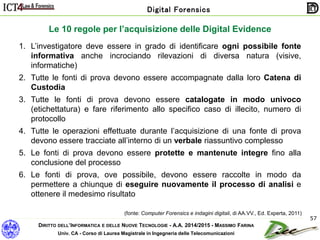 DIRITTO DELL’INFORMATICA E DELLE NUOVE TECNOLOGIE - A.A. 2014/2015 - MASSIMO FARINA
Univ. CA - Corso di Laurea Magistrale in Ingegneria delle Telecomunicazioni
Digital Forensics
57
Le 10 regole per l’acquisizione delle Digital Evidence
(fonte: Computer Forensics e indagini digitali, di AA.VV., Ed. Experta, 2011)
1. L’investigatore deve essere in grado di identificare ogni possibile fonte
informativa anche incrociando rilevazioni di diversa natura (visive,
informatiche)
2. Tutte le fonti di prova devono essere accompagnate dalla loro Catena di
Custodia
3. Tutte le fonti di prova devono essere catalogate in modo univoco
(etichettatura) e fare riferimento allo specifico caso di illecito, numero di
protocollo
4. Tutte le operazioni effettuate durante l’acquisizione di una fonte di prova
devono essere tracciate all’interno di un verbale riassuntivo complesso
5. Le fonti di prova devono essere protette e mantenute integre fino alla
conclusione del processo
6. Le fonti di prova, ove possibile, devono essere raccolte in modo da
permettere a chiunque di eseguire nuovamente il processo di analisi e
ottenere il medesimo risultato
 