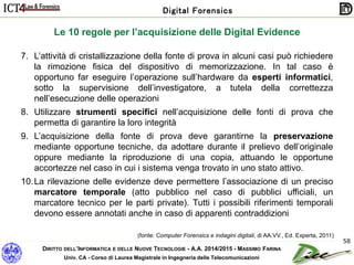 DIRITTO DELL’INFORMATICA E DELLE NUOVE TECNOLOGIE - A.A. 2014/2015 - MASSIMO FARINA
Univ. CA - Corso di Laurea Magistrale in Ingegneria delle Telecomunicazioni
Digital Forensics
58
Le 10 regole per l’acquisizione delle Digital Evidence
7. L’attività di cristallizzazione della fonte di prova in alcuni casi può richiedere
la rimozione fisica del dispositivo di memorizzazione. In tal caso è
opportuno far eseguire l’operazione sull’hardware da esperti informatici,
sotto la supervisione dell’investigatore, a tutela della correttezza
nell’esecuzione delle operazioni
8. Utilizzare strumenti specifici nell’acquisizione delle fonti di prova che
permetta di garantire la loro integrità
9. L’acquisizione della fonte di prova deve garantirne la preservazione
mediante opportune tecniche, da adottare durante il prelievo dell’originale
oppure mediante la riproduzione di una copia, attuando le opportune
accortezze nel caso in cui i sistema venga trovato in uno stato attivo.
10.La rilevazione delle evidenze deve permettere l’associazione di un preciso
marcatore temporale (atto pubblico nel caso di pubblici ufficiali, un
marcatore tecnico per le parti private). Tutti i possibili riferimenti temporali
devono essere annotati anche in caso di apparenti contraddizioni
(fonte: Computer Forensics e indagini digitali, di AA.VV., Ed. Experta, 2011)
 
