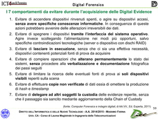 DIRITTO DELL’INFORMATICA E DELLE NUOVE TECNOLOGIE - A.A. 2014/2015 - MASSIMO FARINA
Univ. CA - Corso di Laurea Magistrale in Ingegneria delle Telecomunicazioni
Digital Forensics
59
I 7 comportamenti da evitare durante l’acquisizione delle Digital Evidence
1. Evitare di accendere dispositivi rinvenuti spenti, o agire su dispositivi accesi,
senza avere specifiche conoscenze informatiche. In conseguenza di queste
azioni potrebbero avvenire delle alterazioni irreversibili dei dati.
2. Evitare di spegnere i dispositivi tramite l’interfaccia del sistema operativo.
Agire invece scollegando l’alimentazione nei modi più opportuni, salvo
specifiche controindicazioni tecnologiche (server o dispositivo con dischi RAID)
3. Evitare di lasciare in esecuzione, senza che ci sia una effettiva necessità,
dispositivi contenenti potenziali fonti di prova da acquisire
4. Evitare di compiere operazioni che alterano permanentemente lo stato dei
sistemi, senza procedere alla verbalizzazione e documentazione fotografica
dei passi seguiti
5. Evitare di limitare la ricerca delle eventuali fonti di prova ai soli dispositivi
visibili reperiti sulla scena
6. Evitare di effettuare copie non verificate di dati ossia di omettere la produzione
di hash e timestamp
7. Evitare di delegare ad altri soggetti la custodia delle evidenze reperite, senza
che il passaggio sia sancito mediante aggiornamento della Chain of Custody
(fonte: Computer Forensics e indagini digitali, di AA.VV., Ed. Experta, 2011)
 