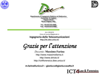 A.A. 2014/15
Corso di Laurea Magistrale in
Ingegneria delle Telecomunicazioni
http://tlc.diee.unica.it/
Grazie per l’attenzione
Docente: Massimo Farina
http://www.massimofarina.it
http://www.diricto.it/
http://ict4forensics.diee.unica.it/
m.farina@unica.it – gianluca@gianlucasatta.it
 