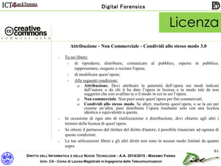 DIRITTO DELL’INFORMATICA E DELLE NUOVE TECNOLOGIE - A.A. 2014/2015 - MASSIMO FARINA
Univ. CA - Corso di Laurea Magistrale in Ingegneria delle Telecomunicazioni
Digital Forensics
61
Attribuzione - Non Commerciale - Condividi allo stesso modo 3.0
o Tu sei libero:
• di riprodurre, distribuire, comunicare al pubblico, esporre in pubblico,
rappresentare, eseguire o recitare l'opera;
• di modificare quest’opera;
• Alle seguenti condizioni:
 Attribuzione. Devi attribuire la paternità dell’opera nei modi indicati
dall’autore o da chi ti ha dato l’opera in licenza e in modo tale da non
suggerire che essi avallino te o il modo in cui tu usi l’opera.
 Non commerciale. Non puoi usare quest’opera per fini commerciali.
 Condividi allo stesso modo. Se alteri, trasformi quest’opera, o se la usi per
crearne un’altra, puoi distribuire l’opera risultante solo con una licenza
identica o equivalente a questa.
o In occasione di ogni atto di riutilizzazione o distribuzione, devi chiarire agli altri i
termini della licenza di quest’opera.
o Se ottieni il permesso dal titolare del diritto d'autore, è possibile rinunciare ad ognuna di
queste condizioni.
o Le tue utilizzazioni libere e gli altri diritti non sono in nessun modo limitati da quanto
sopra
Licenza
 