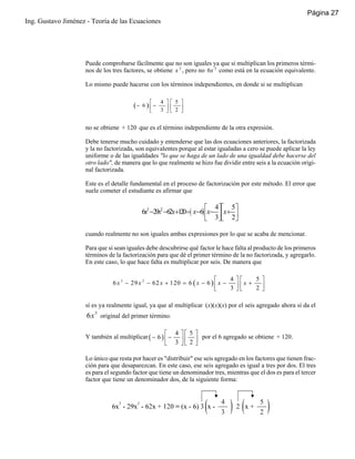 Página 27
Ing. Gustavo Jiménez - Teoría de las Ecuaciones

Puede comprobarse fácilmente que no son iguales ya que si multiplican los primeros términos de los tres factores, se obtiene x 3 , pero no 6x 3 como está en la ecuación equivalente.
Lo mismo puede hacerse con los términos independientes, en donde si se multiplican

(− 6 ) ⎡ −
⎢
⎣

4 ⎤⎡ 5 ⎤
3 ⎥⎢ 2 ⎥
⎦⎣
⎦

no se obtiene + 120 que es el término independiente de la otra expresión.
Debe tenerse mucho cuidado y entenderse que las dos ecuaciones anteriores, la factorizada
y la no factorizada, son equivalentes porque al estar igualadas a cero se puede aplicar la ley
uniforme o de las igualdades "lo que se haga de un lado de una igualdad debe hacerse del
otro lado", de manera que lo que realmente se hizo fue dividir entre seis a la ecuación original factorizada.
Este es el detalle fundamental en el proceso de factorización por este método. El error que
suele cometer el estudiante es afirmar que

⎡ 4⎤⎡ 5⎤
6x3 −29x2 −62x+120=( x−6) ⎢x− ⎥⎢x+ ⎥
⎣ 3⎦⎣ 2⎦
cuando realmente no son iguales ambas expresiones por lo que se acaba de mencionar.
Para que sí sean iguales debe descubrirse qué factor le hace falta al producto de los primeros
términos de la factorización para que dé el primer término de la no factorizada, y agregarlo.
En este caso, lo que hace falta es multiplicar por seis. De manera que
4 ⎤⎡
5 ⎤
⎡
6 x 3 − 29 x 2 − 62 x + 120 = 6 ( x − 6 ) ⎢ x −
x+
3 ⎥⎢
2 ⎥
⎣
⎦⎣
⎦

sí es ya realmente igual, ya que al multiplicar (x)(x)(x) por el seis agregado ahora sí da el

6x 3 original del primer término.
⎡ 4 ⎤⎡ 5 ⎤
Y también al multiplicar ( − 6 ) ⎢ − ⎥ ⎢ ⎥ por el 6 agregado se obtiene + 120.
⎣ 3 ⎦⎣ 2 ⎦
Lo único que resta por hacer es "distribuir" ese seis agregado en los factores que tienen fracción para que desaparezcan. En este caso, ese seis agregado es igual a tres por dos. El tres
es para el segundo factor que tiene un denominador tres, mientras que el dos es para el tercer
factor que tiene un denominador dos, de la siguiente forma:

 