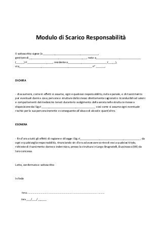 Modulo di Scarico Responsabilità

Il sottoscritto signor/a _____________________________________,
genitore di_______________________________________, nato a______________________________
(_____) il _________________, residente a__________________________ (_____),
via_________________________________________________ n° ______,



DICHIRA



- di assumersi, come in effetti si assume, ogni e qualsiasi responsabilità, civile e penale, e di risarcimento
per eventuali danni a cose, persone e strutture dallo stesso direttamente cagionati o riconducibili ad azioni
e comportamenti del medesimo tenuti durante lo svolgimento della serata nelle strutture messe a
disposizione dai Sig.ri____________________________________ così come si assume ogni eventuale
rischio per la sua persona inerente e conseguente all’abuso di alcool e quant’altro.



ESONERA



- fin d’ora a tutti gli effetti di ragione e di legge i Sig.ri________________________________________ , da
ogni e qualsivoglia responsabilità, rinunciando sin d’ora ad avanzare contro di essi a qualsiasi titolo,
richieste di risarcimento danno o indennizzo, presso la struttura in Largo Brugnatelli, Buccinasco (MI) da
loro concessa.



Letto, confermato e sottoscritto



In fede



     Firma………………………………………………………………………………………………….

    Data ___/___/______
 