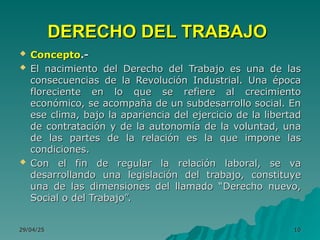 29/04/25
29/04/25 10
10
DERECHO DEL TRABAJO
DERECHO DEL TRABAJO
 Concepto
Concepto.-
.-
 El nacimiento del Derecho del Trabajo es una de las
El nacimiento del Derecho del Trabajo es una de las
consecuencias de la Revolución Industrial. Una época
consecuencias de la Revolución Industrial. Una época
floreciente en lo que se refiere al crecimiento
floreciente en lo que se refiere al crecimiento
económico, se acompaña de un subdesarrollo social. En
económico, se acompaña de un subdesarrollo social. En
ese clima, bajo la apariencia del ejercicio de la libertad
ese clima, bajo la apariencia del ejercicio de la libertad
de contratación y de la autonomía de la voluntad, una
de contratación y de la autonomía de la voluntad, una
de las partes de la relación es la que impone las
de las partes de la relación es la que impone las
condiciones.
condiciones.
 Con el fin de regular la relación laboral, se va
Con el fin de regular la relación laboral, se va
desarrollando una legislación del trabajo, constituye
desarrollando una legislación del trabajo, constituye
una de las dimensiones del llamado “Derecho nuevo,
una de las dimensiones del llamado “Derecho nuevo,
Social o del Trabajo”.
Social o del Trabajo”.
 