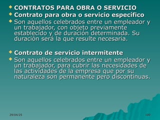 29/04/25
29/04/25 100
100
 CONTRATOS PARA OBRA O SERVICIO
CONTRATOS PARA OBRA O SERVICIO
 Contrato para obra o servicio específico
Contrato para obra o servicio específico
 Son aquellos celebrados entre un empleador y
Son aquellos celebrados entre un empleador y
un trabajador, con objeto previamente
un trabajador, con objeto previamente
establecido y de duración determinada. Su
establecido y de duración determinada. Su
duración será la que resulte necesaria.
duración será la que resulte necesaria.
 Contrato de servicio intermitente
Contrato de servicio intermitente
 Son aquellos celebrados entre un empleador y
Son aquellos celebrados entre un empleador y
un trabajador, para cubrir las necesidades de
un trabajador, para cubrir las necesidades de
las actividades de la empresa que por su
las actividades de la empresa que por su
naturaleza son permanente pero discontinuas.
naturaleza son permanente pero discontinuas.
 