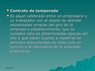 29/04/25
29/04/25 101
101
 Contrato de temporada
Contrato de temporada
 Es aquel celebrado entre un empresario y
Es aquel celebrado entre un empresario y
un trabajador con el objeto de atender
un trabajador con el objeto de atender
necesidades propias del giro de la
necesidades propias del giro de la
empresa o establecimiento, que se
empresa o establecimiento, que se
cumplen sólo en determinadas épocas del
cumplen sólo en determinadas épocas del
año y que están sujetas a repetirse en
año y que están sujetas a repetirse en
periodos equivalentes en cada ciclo en
periodos equivalentes en cada ciclo en
función a la naturaleza de la actividad
función a la naturaleza de la actividad
productiva.
productiva.
 