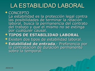 29/04/25
29/04/25 102
102
LA ESTABILIDAD LABORAL
LA ESTABILIDAD LABORAL
 CONCEPTO
CONCEPTO
La estabilidad es la protección legal contra
La estabilidad es la protección legal contra
las posibilidades de terminar la relación
las posibilidades de terminar la relación
laboral, busca la permanencia del contrato
laboral, busca la permanencia del contrato
del trabajo y que el mismo no se extinga
del trabajo y que el mismo no se extinga
por cualquier causal.
por cualquier causal.
 TIPOS DE ESTABILIDAD LABORAL
TIPOS DE ESTABILIDAD LABORAL
 Existen dos tipos de estabilidad laboral.
Existen dos tipos de estabilidad laboral.
 Estabilidad de entrada
Estabilidad de entrada.- Preferencia por
.- Preferencia por
la contratación de duración permanente
la contratación de duración permanente
sobre la temporal.
sobre la temporal.
 