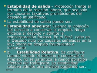 29/04/25
29/04/25 103
103
 Estabilidad de salida
Estabilidad de salida.- Protección frente al
.- Protección frente al
término de la relación labora, que sea sólo
término de la relación labora, que sea sólo
por causales taxativas prohibiciones del
por causales taxativas prohibiciones del
despido injustificado.
despido injustificado.
 La estabilidad de salida puede ser:
La estabilidad de salida puede ser:
 Estabilidad absoluta:
Estabilidad absoluta: Cuando la violación
Cuando la violación
del derecho a conservar el empleo. Niega
del derecho a conservar el empleo. Niega
eficacia al despido y admite la
eficacia al despido y admite la
reincorporación forzosa. En el Perú cabe en
reincorporación forzosa. En el Perú cabe en
el Despido nulo por causales señaladas en la
el Despido nulo por causales señaladas en la
ley; ahora en despido fraudulento e
ley; ahora en despido fraudulento e
incausado
incausado
 b.
b. Estabilidad Relativa
Estabilidad Relativa. Se configura
. Se configura
cuando violado el derecho a conservar el
cuando violado el derecho a conservar el
empleo, no se garantiza la reincorporación
empleo, no se garantiza la reincorporación
efectiva del trabajador. La estabilidad
efectiva del trabajador. La estabilidad
relativa admite una división pudiendo ser:
relativa admite una división pudiendo ser:
 