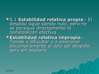 29/04/25
29/04/25 104
104
 b.1
b.1 Estabilidad relativa propia
Estabilidad relativa propia.- El
.- El
despido sigue siendo nulo, pero no
despido sigue siendo nulo, pero no
se persigue directamente la
se persigue directamente la
reinstalación efectiva .
reinstalación efectiva .
 Estabilidad relativa impropia
Estabilidad relativa impropia.-
.-
Tiende a dificultar o a sancionar
Tiende a dificultar o a sancionar
pecuniariamente el acto del despido,
pecuniariamente el acto del despido,
pero sin anularlo
pero sin anularlo
 