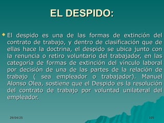 29/04/25
29/04/25 105
105
EL DESPIDO:
EL DESPIDO:
 El despido es una de las formas de extinción del
El despido es una de las formas de extinción del
contrato de trabajo, y dentro de clasificación que de
contrato de trabajo, y dentro de clasificación que de
ellas hace la doctrina, el despido se ubica junto con
ellas hace la doctrina, el despido se ubica junto con
la renuncia o retiro voluntario del trabajador, en las
la renuncia o retiro voluntario del trabajador, en las
categoría de formas de extinción del vínculo laboral
categoría de formas de extinción del vínculo laboral
por decisión de una de las partes de la relación de
por decisión de una de las partes de la relación de
trabajo ( sea empleador o trabajador).
trabajo ( sea empleador o trabajador). Manuel
Manuel
Alonso Olea, sostiene que el Despido es la resolución
Alonso Olea, sostiene que el Despido es la resolución
del contrato de trabajo por voluntad unilateral del
del contrato de trabajo por voluntad unilateral del
empleador.
empleador.
 