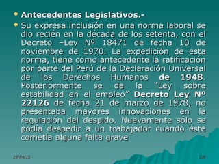 29/04/25
29/04/25 106
106
 Antecedentes Legislativos.-
Antecedentes Legislativos.-
 Su expresa inclusión en una norma laboral se
Su expresa inclusión en una norma laboral se
dio recién en la década de los setenta, con el
dio recién en la década de los setenta, con el
Decreto –Ley Nº 18471 de fecha 10 de
Decreto –Ley Nº 18471 de fecha 10 de
noviembre de 1970. La expedición de esta
noviembre de 1970. La expedición de esta
norma, tiene como antecedente la ratificación
norma, tiene como antecedente la ratificación
por parte del Perú de la Declaración Universal
por parte del Perú de la Declaración Universal
de los Derechos Humanos
de los Derechos Humanos de 1948
de 1948.
.
P
Posteriormente se da la “Ley sobre
osteriormente se da la “Ley sobre
estabilidad en el empleo”
estabilidad en el empleo” Decreto Ley Nº
Decreto Ley Nº
22126
22126 de fecha 21 de marzo de 1978, no
de fecha 21 de marzo de 1978, no
presentaba mayores innovaciones en la
presentaba mayores innovaciones en la
regulación del despido. Nuevamente sólo se
regulación del despido. Nuevamente sólo se
podía despedir a un trabajador cuando éste
podía despedir a un trabajador cuando éste
cometía alguna falta grave
cometía alguna falta grave
 