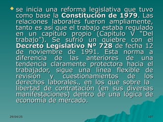 29/04/25
29/04/25 107
107
 se inicia una reforma legislativa que tuvo
se inicia una reforma legislativa que tuvo
como base la
como base la Constitución de 1979
Constitución de 1979. Las
. Las
relaciones laborales fueron ampliamente,
relaciones laborales fueron ampliamente,
tanto es así que el trabajo estaba regulado
tanto es así que el trabajo estaba regulado
en un capítulo propio (Capítulo V “Del
en un capítulo propio (Capítulo V “Del
trabajo”). Se sufrió un quiebre con el
trabajo”). Se sufrió un quiebre con el
Decreto Legislativo Nº 728
Decreto Legislativo Nº 728 de fecha 12
de fecha 12
de noviembre de 1991. Esta norma a
de noviembre de 1991. Esta norma a
diferencia de las anteriores de una
diferencia de las anteriores de una
tendencia claramente protectora hacia el
tendencia claramente protectora hacia el
trabajador, sigue una línea flexible de
trabajador, sigue una línea flexible de
revisión y cuestionamientos de los
revisión y cuestionamientos de los
derechos laborales., en los que sobre la
derechos laborales., en los que sobre la
libertad de contratación (en sus diversas
libertad de contratación (en sus diversas
manifestaciones) dentro de una lógica de
manifestaciones) dentro de una lógica de
economía de mercado.
economía de mercado.
 