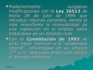 29/04/25
29/04/25 108
108
 Posteriormente surgieron
Posteriormente surgieron
modificaciones con la
modificaciones con la Ley 26513
Ley 26513 de
de
fecha 28 de julio de 1995 que
fecha 28 de julio de 1995 que
introdujo algunas variantes, siendo la
introdujo algunas variantes, siendo la
más importante la imposibilidad de
más importante la imposibilidad de
una reposición en el empleo salvo
una reposición en el empleo salvo
tratándose de un despido nulo.
tratándose de un despido nulo.
 Con la
Con la Constitución de 1993
Constitución de 1993 se
se
evitó hacer mención a la "estabilidad
evitó hacer mención a la "estabilidad
laboral", refiriéndose en su artículo
laboral", refiriéndose en su artículo
27° a la "adecuada protección contra
27° a la "adecuada protección contra
el despido arbitrario
el despido arbitrario
 