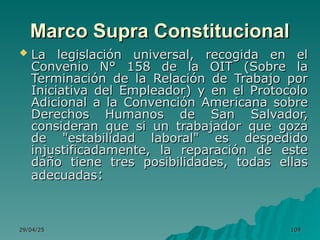 29/04/25
29/04/25 109
109
Marco Supra Constitucional
Marco Supra Constitucional
 La legislación universal, recogida en el
La legislación universal, recogida en el
Convenio N° 158 de la OIT (Sobre la
Convenio N° 158 de la OIT (Sobre la
Terminación de la Relación de Trabajo por
Terminación de la Relación de Trabajo por
Iniciativa del Empleador) y en el Protocolo
Iniciativa del Empleador) y en el Protocolo
Adicional a la Convención Americana sobre
Adicional a la Convención Americana sobre
Derechos Humanos de San Salvador,
Derechos Humanos de San Salvador,
consideran que si un trabajador que goza
consideran que si un trabajador que goza
de "estabilidad laboral" es despedido
de "estabilidad laboral" es despedido
injustificadamente, la reparación de este
injustificadamente, la reparación de este
daño tiene tres posibilidades, todas ellas
daño tiene tres posibilidades, todas ellas
adecuadas
adecuadas:
:
 