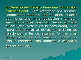 29/04/25
29/04/25 11
11
El Derecho del Trabajo tiene una “dimensión
El Derecho del Trabajo tiene una “dimensión
tridimensional
tridimensional”. Está integrado por normas,
”. Está integrado por normas,
conductas humanas y una finalidad. Es decir
conductas humanas y una finalidad. Es decir
que no es una mera legislación (normas),
que no es una mera legislación (normas),
sino que también toma en cuenta el “para
sino que también toma en cuenta el “para
quién” (convivencia en la comunidad) y el
quién” (convivencia en la comunidad) y el
“para que” (encarnar el valor justicia en las
“para que” (encarnar el valor justicia en las
relaciones, a fin de alcanzar formas más
relaciones, a fin de alcanzar formas más
humanas de vida que tomen en cuenta, no
humanas de vida que tomen en cuenta, no
sólo la cantidad, sino también la calidad o
sólo la cantidad, sino también la calidad o
género de vida).
género de vida).
 