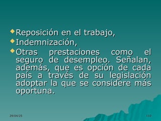 29/04/25
29/04/25 110
110
Reposición en el trabajo,
Reposición en el trabajo,
Indemnización,
Indemnización,
Otras prestaciones como el
Otras prestaciones como el
seguro de desempleo. Señalan,
seguro de desempleo. Señalan,
además, que es opción de cada
además, que es opción de cada
país a través de su legislación
país a través de su legislación
adoptar la que se considere más
adoptar la que se considere más
oportuna.
oportuna.
 
