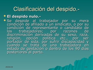 29/04/25
29/04/25 111
111
Clasificación del despido.-
Clasificación del despido.-
 El despido nulo.-
El despido nulo.-
 Se despide al trabajador por su mera
Se despide al trabajador por su mera
condición de afiliado a un sindicato, o por su
condición de afiliado a un sindicato, o por su
condición de representante o candidato de
condición de representante o candidato de
los trabajadores; por razones de
los trabajadores; por razones de
discriminación derivadas de su sexo, raza,
discriminación derivadas de su sexo, raza,
religión, opción política etc., por ser
religión, opción política etc., por ser
portador de sida, por sufrir discapacidad y
portador de sida, por sufrir discapacidad y
cuando se trata de una trabajadora en
cuando se trata de una trabajadora en
estado de gestación o dentro de los 90 días
estado de gestación o dentro de los 90 días
posteriores al parto.
posteriores al parto.
 