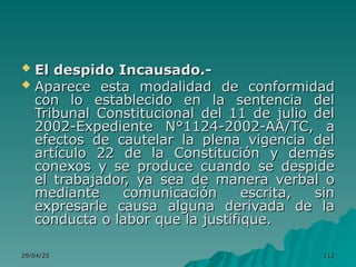 29/04/25
29/04/25 112
112
 El despido Incausado.-
El despido Incausado.-
 Aparece esta modalidad de conformidad
Aparece esta modalidad de conformidad
con lo establecido en la sentencia del
con lo establecido en la sentencia del
Tribunal Constitucional del 11 de julio del
Tribunal Constitucional del 11 de julio del
2002-Expediente N°1124-2002-AA/TC, a
2002-Expediente N°1124-2002-AA/TC, a
efectos de cautelar la plena vigencia del
efectos de cautelar la plena vigencia del
artículo 22 de la Constitución y demás
artículo 22 de la Constitución y demás
conexos y se produce cuando se despide
conexos y se produce cuando se despide
el trabajador, ya sea de manera verbal o
el trabajador, ya sea de manera verbal o
mediante comunicación escrita, sin
mediante comunicación escrita, sin
expresarle causa alguna derivada de la
expresarle causa alguna derivada de la
conducta o labor que la justifique.
conducta o labor que la justifique.
 