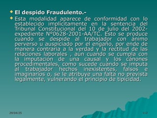 29/04/25
29/04/25 113
113
 El despido Fraudulento.-
El despido Fraudulento.-
 Esta modalidad aparece de conformidad con lo
Esta modalidad aparece de conformidad con lo
establecido implícitamente en la sentencia del
establecido implícitamente en la sentencia del
Tribunal Constitucional del 10 de julio del 2002-
Tribunal Constitucional del 10 de julio del 2002-
expediente N°0628-2001-AA/TC. Esto se produce
expediente N°0628-2001-AA/TC. Esto se produce
cuando se despide al trabajador con ánimo
cuando se despide al trabajador con ánimo
perverso u auspiciado por el engaño, por ende de
perverso u auspiciado por el engaño, por ende de
manera contraria a la verdad y la rectitud de las
manera contraria a la verdad y la rectitud de las
relaciones laborales , aún cuando se cumpla con
relaciones laborales , aún cuando se cumpla con
la imputación de una causal y los cánones
la imputación de una causal y los cánones
procedimentales, como sucede cuando se imputa
procedimentales, como sucede cuando se imputa
al trabajador hechos inexistentes, falsos e
al trabajador hechos inexistentes, falsos e
imaginarios o, se le atribuye una falta no prevista
imaginarios o, se le atribuye una falta no prevista
legalmente, vulnerando el principio de tipicidad.
legalmente, vulnerando el principio de tipicidad.
 