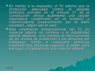 29/04/25
29/04/25 114
114
 En mérito a lo expuesto, el TC estima que la
En mérito a lo expuesto, el TC estima que la
protección adecuada contra el despido
protección adecuada contra el despido
arbitrario previsto en el artículo 27 de la
arbitrario previsto en el artículo 27 de la
Constitución ofrece dualmente una opción
Constitución ofrece dualmente una opción
reparadora (readmisión en el empleo) o
reparadora (readmisión en el empleo) o
indemnizatoria (resarcimiento por el daño
indemnizatoria (resarcimiento por el daño
causado), según sea el caso.
causado), según sea el caso.
 Esta orientación jurisprudencial del TC en
Esta orientación jurisprudencial del TC en
material laboral no conlleva a la estabilidad
material laboral no conlleva a la estabilidad
laboral absoluta, sino plantea el reforzamiento
laboral absoluta, sino plantea el reforzamiento
de los niveles de protección a los derechos del
de los niveles de protección a los derechos del
trabajador frente a residuales prácticas
trabajador frente a residuales prácticas
empresariales abusivas respecto al poder para
empresariales abusivas respecto al poder para
extinguir unilateralmete una relación laboral.
extinguir unilateralmete una relación laboral.
 