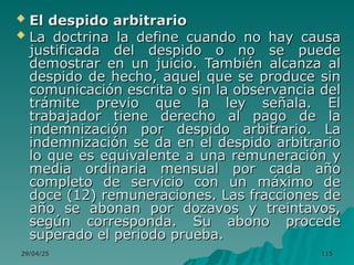 29/04/25
29/04/25 115
115
 El despido arbitrario
El despido arbitrario
 La doctrina la define cuando no hay causa
La doctrina la define cuando no hay causa
justificada del despido o no se puede
justificada del despido o no se puede
demostrar en un juicio. También alcanza al
demostrar en un juicio. También alcanza al
despido de hecho, aquel que se produce sin
despido de hecho, aquel que se produce sin
comunicación escrita o sin la observancia del
comunicación escrita o sin la observancia del
trámite previo que la ley señala. El
trámite previo que la ley señala. El
trabajador tiene derecho al pago de la
trabajador tiene derecho al pago de la
indemnización por despido arbitrario. La
indemnización por despido arbitrario. La
indemnización se da en el despido arbitrario
indemnización se da en el despido arbitrario
lo que es equivalente a una remuneración y
lo que es equivalente a una remuneración y
media ordinaria mensual por cada año
media ordinaria mensual por cada año
completo de servicio con un máximo de
completo de servicio con un máximo de
doce (12) remuneraciones. Las fracciones de
doce (12) remuneraciones. Las fracciones de
año se abonan por dozavos y treintavos,
año se abonan por dozavos y treintavos,
según corresponda. Su abono procede
según corresponda. Su abono procede
superado el periodo prueba.
superado el periodo prueba.
 