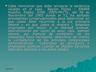 29/04/25
29/04/25 116
116
 Cabe mencionar que debe revisarse la sentencia
Cabe mencionar que debe revisarse la sentencia
recaida en el caso Baylon Flores – EMAPA
recaida en el caso Baylon Flores – EMAPA
Huacho, Exped. 0206 -2005-PA7TC, del 28 de
Huacho, Exped. 0206 -2005-PA7TC, del 28 de
Noviembre del 2005 donde el T.C ha sentado
Noviembre del 2005 donde el T.C ha sentado
precedentes jurisprudenciales para determinar en
precedentes jurisprudenciales para determinar en
que casos debe recurrirse a la vía ordinaria
que casos debe recurrirse a la vía ordinaria
laboral y en que casos al amparo ( despidos
laboral y en que casos al amparo ( despidos
originados por lesión a la libertad sindical,
originados por lesión a la libertad sindical,
discriminación por razón de sexo, raza, opinión
discriminación por razón de sexo, raza, opinión
idioma, por motivos de embarazo, de los
idioma, por motivos de embarazo, de los
impedidos físico mentales), determina así mismo
impedidos físico mentales), determina así mismo
la competencia de los procesos contenciosos
la competencia de los procesos contenciosos
administrativos tratándose de servidores o
administrativos tratándose de servidores o
empleados públicos cuando se afecten derechos
empleados públicos cuando se afecten derechos
laborales distintos a los antes citados
laborales distintos a los antes citados
 