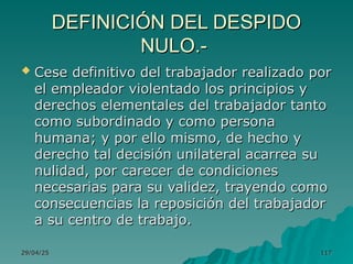 29/04/25
29/04/25 117
117
DEFINICIÓN DEL DESPIDO
DEFINICIÓN DEL DESPIDO
NULO.-
NULO.-
 Cese definitivo del trabajador realizado por
Cese definitivo del trabajador realizado por
el empleador violentado los principios y
el empleador violentado los principios y
derechos elementales del trabajador tanto
derechos elementales del trabajador tanto
como subordinado y como persona
como subordinado y como persona
humana; y por ello mismo, de hecho y
humana; y por ello mismo, de hecho y
derecho tal decisión unilateral acarrea su
derecho tal decisión unilateral acarrea su
nulidad, por carecer de condiciones
nulidad, por carecer de condiciones
necesarias para su validez, trayendo como
necesarias para su validez, trayendo como
consecuencias la reposición del trabajador
consecuencias la reposición del trabajador
a su centro de trabajo.
a su centro de trabajo.
 