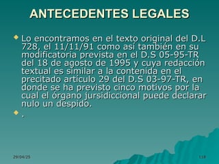 29/04/25
29/04/25 118
118
ANTECEDENTES LEGALES
ANTECEDENTES LEGALES
 Lo encontramos en el texto original del D.L
Lo encontramos en el texto original del D.L
728, el 11/11/91 como así también en su
728, el 11/11/91 como así también en su
modificatoria prevista en el D.S 05-95-TR
modificatoria prevista en el D.S 05-95-TR
del 18 de agosto de 1995 y cuya redacción
del 18 de agosto de 1995 y cuya redacción
textual es similar a la contenida en el
textual es similar a la contenida en el
precitado artículo 29 del D.S 03-97-TR, en
precitado artículo 29 del D.S 03-97-TR, en
donde se ha previsto cinco motivos por la
donde se ha previsto cinco motivos por la
cual el órgano jursidiccional puede declarar
cual el órgano jursidiccional puede declarar
nulo un despido.
nulo un despido.
 .
.
 