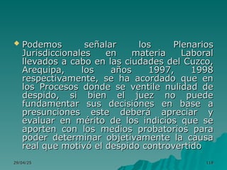 29/04/25
29/04/25 119
119
 Podemos señalar los Plenarios
Podemos señalar los Plenarios
Jurisdiccionales en materia Laboral
Jurisdiccionales en materia Laboral
llevados a cabo en las ciudades del Cuzco,
llevados a cabo en las ciudades del Cuzco,
Arequipa, los años 1997, 1998
Arequipa, los años 1997, 1998
respectivamente, se ha acordado que en
respectivamente, se ha acordado que en
los Procesos donde se ventile nulidad de
los Procesos donde se ventile nulidad de
despido, si bien el juez no puede
despido, si bien el juez no puede
fundamentar sus decisiones en base a
fundamentar sus decisiones en base a
presunciones este deberá apreciar y
presunciones este deberá apreciar y
evaluar en mérito de los indicios que se
evaluar en mérito de los indicios que se
aporten con los medios probatorios para
aporten con los medios probatorios para
poder determinar objetivamente la causa
poder determinar objetivamente la causa
real que motivó el despido controvertido
real que motivó el despido controvertido
 