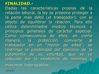 29/04/25
29/04/25 12
12
FINALIDAD
FINALIDAD.-
.-
Dadas las características propias de la
Dadas las características propias de la
relación laboral, la ley se propone proteger a
relación laboral, la ley se propone proteger a
la parte más débil (el trabajador), con el
la parte más débil (el trabajador), con el
objeto de equilibrar la relación. Para ello
objeto de equilibrar la relación. Para ello
utiliza determinados medios técnicos y
utiliza determinados medios técnicos y
principios generales de carácter especial.
principios generales de carácter especial.
Como consecuencia de ellos, en cierta
Como consecuencia de ellos, en cierta
manera, la protección convierte al
manera, la protección convierte al
trabajador en un “menor de edad”; se
trabajador en un “menor de edad”; se
restringe la posibilidad del ejercicio de la
restringe la posibilidad del ejercicio de la
autonomía de su voluntad, que se ve
autonomía de su voluntad, que se ve
reducida por la existencia de mínimos y
reducida por la existencia de mínimos y
máximos inderogables.
máximos inderogables.
 