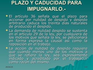 29/04/25
29/04/25 122
122
PLAZO Y CADUCIDAD PARA
PLAZO Y CADUCIDAD PARA
IMPUGNARLO.-
IMPUGNARLO.-
 El artículo 36 señala que el plazo para
El artículo 36 señala que el plazo para
accionar por nulidad de despido y despido
accionar por nulidad de despido y despido
arbitrario caduca los treinta días naturales
arbitrario caduca los treinta días naturales
de producido el despido.
de producido el despido.
 La demanda de nulidad despido se sustenta
La demanda de nulidad despido se sustenta
en el artículo 29 de la ley, por cualquiera de
en el artículo 29 de la ley, por cualquiera de
los motivos que señala la ley, se peticionará
los motivos que señala la ley, se peticionará
en forma expresa la causal así como la
en forma expresa la causal así como la
reposición en el trabajo.
reposición en el trabajo.
 La acción de nulidad de despido requiere
La acción de nulidad de despido requiere
que cuando menos uno de los motivos a
que cuando menos uno de los motivos a
que se refiere la ley, sea expresamente
que se refiere la ley, sea expresamente
indicado y acreditado por el trabajador
indicado y acreditado por el trabajador
como razón del mismo.
como razón del mismo.
 
