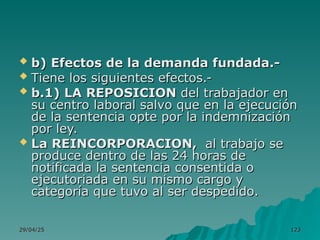 29/04/25
29/04/25 123
123
 b) Efectos de la demanda fundada.-
b) Efectos de la demanda fundada.-
 Tiene los siguientes efectos.-
Tiene los siguientes efectos.-
 b.1) LA REPOSICION
b.1) LA REPOSICION del trabajador en
del trabajador en
su centro laboral salvo que en la ejecución
su centro laboral salvo que en la ejecución
de la sentencia opte por la indemnización
de la sentencia opte por la indemnización
por ley.
por ley.
 La REINCORPORACION,
La REINCORPORACION, al trabajo se
al trabajo se
produce dentro de las 24 horas de
produce dentro de las 24 horas de
notificada la sentencia consentida o
notificada la sentencia consentida o
ejecutoriada en su mismo cargo y
ejecutoriada en su mismo cargo y
categoría que tuvo al ser despedido.
categoría que tuvo al ser despedido.
 