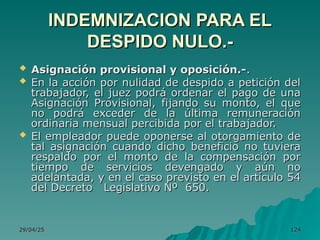 29/04/25
29/04/25 124
124
INDEMNIZACION PARA EL
INDEMNIZACION PARA EL
DESPIDO NULO.-
DESPIDO NULO.-
 Asignación provisional y oposición.-
Asignación provisional y oposición.-.
.
 En la acción por nulidad de despido a petición del
En la acción por nulidad de despido a petición del
trabajador, el juez podrá ordenar el pago de una
trabajador, el juez podrá ordenar el pago de una
Asignación Provisional, fijando su monto, el que
Asignación Provisional, fijando su monto, el que
no podrá exceder de la última remuneración
no podrá exceder de la última remuneración
ordinaria mensual percibida por el trabajador.
ordinaria mensual percibida por el trabajador.
 El empleador puede oponerse al otorgamiento de
El empleador puede oponerse al otorgamiento de
tal asignación cuando dicho beneficio no tuviera
tal asignación cuando dicho beneficio no tuviera
respaldo por el monto de la compensación por
respaldo por el monto de la compensación por
tiempo de servicios devengado y aún no
tiempo de servicios devengado y aún no
adelantada, y en el caso previsto en el artículo 54
adelantada, y en el caso previsto en el artículo 54
del Decreto Legislativo Nº 650.
del Decreto Legislativo Nº 650.
 