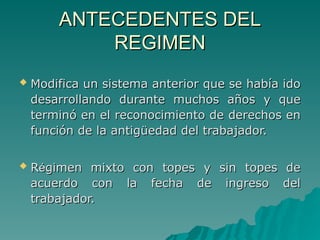 ANTECEDENTES DEL
ANTECEDENTES DEL
REGIMEN
REGIMEN
 Modifica un sistema anterior que se había ido
Modifica un sistema anterior que se había ido
desarrollando durante muchos años y que
desarrollando durante muchos años y que
terminó en el reconocimiento de derechos en
terminó en el reconocimiento de derechos en
función de la antigüedad del trabajador.
función de la antigüedad del trabajador.
 R
Ré
égimen mixto con topes y sin topes de
gimen mixto con topes y sin topes de
acuerdo con la fecha de ingreso del
acuerdo con la fecha de ingreso del
trabajador.
trabajador.
 