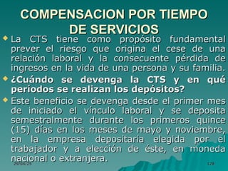 29/04/25
29/04/25 128
128
COMPENSACION POR TIEMPO
COMPENSACION POR TIEMPO
DE SERVICIOS
DE SERVICIOS
 La CTS tiene como propósito fundamental
La CTS tiene como propósito fundamental
prever el riesgo que origina el cese de una
prever el riesgo que origina el cese de una
relación laboral y la consecuente pérdida de
relación laboral y la consecuente pérdida de
ingresos en la vida de una persona y su familia.
ingresos en la vida de una persona y su familia.
 ¿Cuándo se devenga la CTS y en qué
¿Cuándo se devenga la CTS y en qué
períodos se realizan los depósitos?
períodos se realizan los depósitos?
 Este beneficio se devenga desde el primer mes
Este beneficio se devenga desde el primer mes
de iniciado el vínculo laboral y se deposita
de iniciado el vínculo laboral y se deposita
semestralmente durante los primeros quince
semestralmente durante los primeros quince
(15) días en los meses de mayo y noviembre,
(15) días en los meses de mayo y noviembre,
en la empresa depositaria elegida por el
en la empresa depositaria elegida por el
trabajador y a elección de éste, en moneda
trabajador y a elección de éste, en moneda
nacional o extranjera.
nacional o extranjera.
 