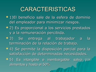 CARACTERISTICAS
CARACTERISTICAS
 1)El beneficio sale de la esfera de dominio
1)El beneficio sale de la esfera de dominio
del empleador para minimizar riesgos.
del empleador para minimizar riesgos.
 2) Es proporcional a los servicios prestados
2) Es proporcional a los servicios prestados
y a la remuneración percibida.
y a la remuneración percibida.
 3) Se entrega al trabajador a la
3) Se entrega al trabajador a la
terminación de la relación de trabajo.
terminación de la relación de trabajo.
 4) Se permite la disposición parcial para la
4) Se permite la disposición parcial para la
satisfacción de determinadas necesidades.
satisfacción de determinadas necesidades.
 5)
5) Es intangible e inembargable: salvo por
Es intangible e inembargable: salvo por
alimentos y hasta el 50%.
alimentos y hasta el 50%.
 