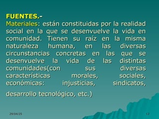 29/04/25
29/04/25 13
13
FUENTES.
FUENTES.-
-
Materiales
Materiales: están constituidas por la realidad
: están constituidas por la realidad
social en la que se desenvuelve la vida en
social en la que se desenvuelve la vida en
comunidad. Tienen su raíz en la misma
comunidad. Tienen su raíz en la misma
naturaleza humana, en las diversas
naturaleza humana, en las diversas
circunstancias concretas en las que se
circunstancias concretas en las que se
desenvuelve la vida de las distintas
desenvuelve la vida de las distintas
comunidades(con sus diversas
comunidades(con sus diversas
características morales, sociales,
características morales, sociales,
económicas: injusticias, sindicatos,
económicas: injusticias, sindicatos,
desarrollo tecnológico, etc.)
desarrollo tecnológico, etc.)
 